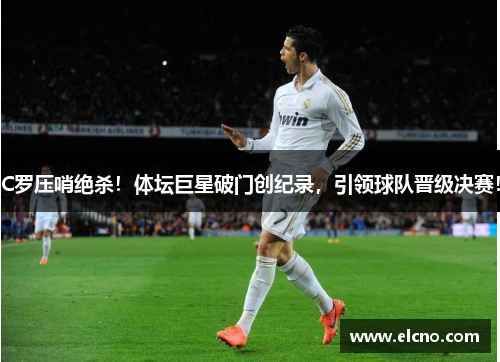 C罗压哨绝杀！体坛巨星破门创纪录，引领球队晋级决赛！